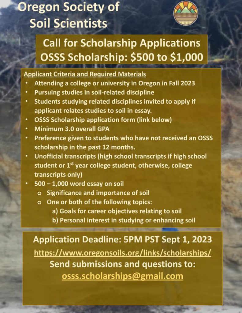 Oregon Society of Soil Scientists. Call for Scholarship applications. OSSS Scholarship: $500 to $111. Applicant Criteria and Required Materials. Attending a college or university in Oregon in Fall 2023. Pursuing studies in soil-related discipline. Students studying related disciplines are invited to apply if the applicant relates to soil in their essay. Minimum 3.0 overall GPA. Preference given wo students who have not received an OSSS scholarship in the past 12 months. Unofficial transcripts (high school transcripts if high school or 1st year college student, otherwise, college transcripts only). 500 to 1,000-word essay on soil; significance and importance of soil, and one or both of the following topics: goals or career objectives relating to soil. personal interest in studying or enhancing soil. Application deadline: 5PM PST September 1, 2023. Send submissions or questions to: osss.scholarships@gmailo.com.